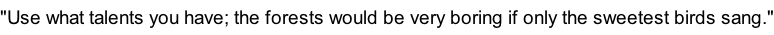 "Use what talents you have; the forests would be very boring if only the sweetest birds sang."